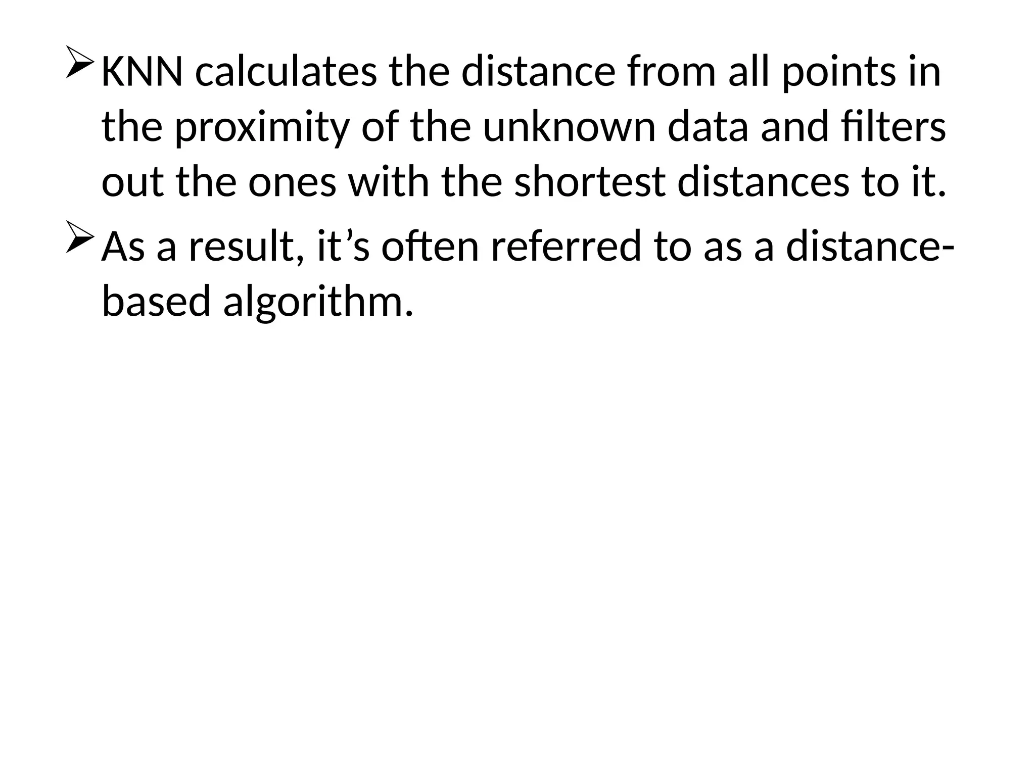 KNN calculates the distance from all points in
the proximity of the unknown data and filters
out the ones with the shortest distances to it.
As a result, it’s often referred to as a distance-
based algorithm.
 