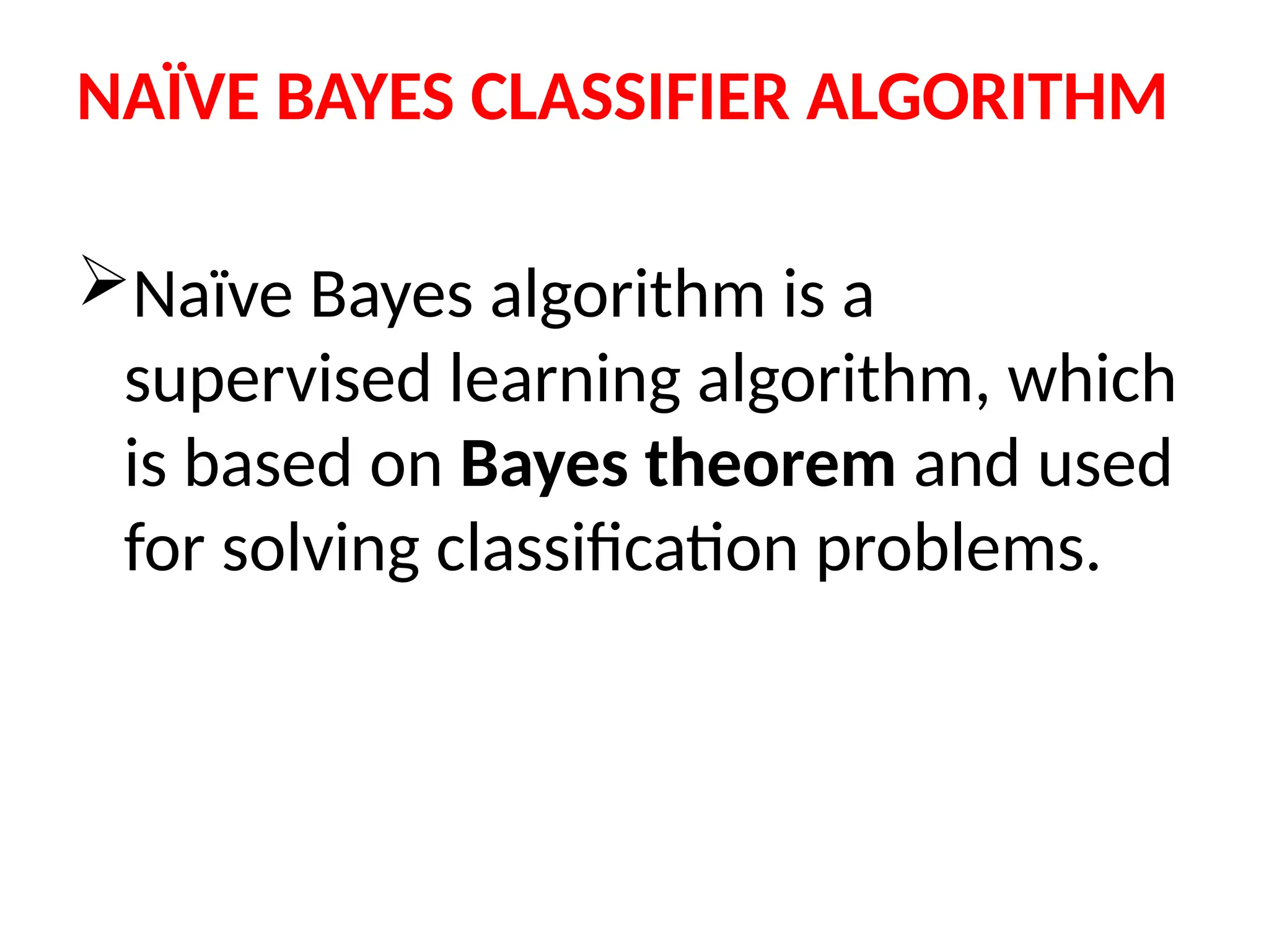 NAÏVE BAYES CLASSIFIER ALGORITHM
Naïve Bayes algorithm is a
supervised learning algorithm, which
is based on Bayes theorem and used
for solving classification problems.
 