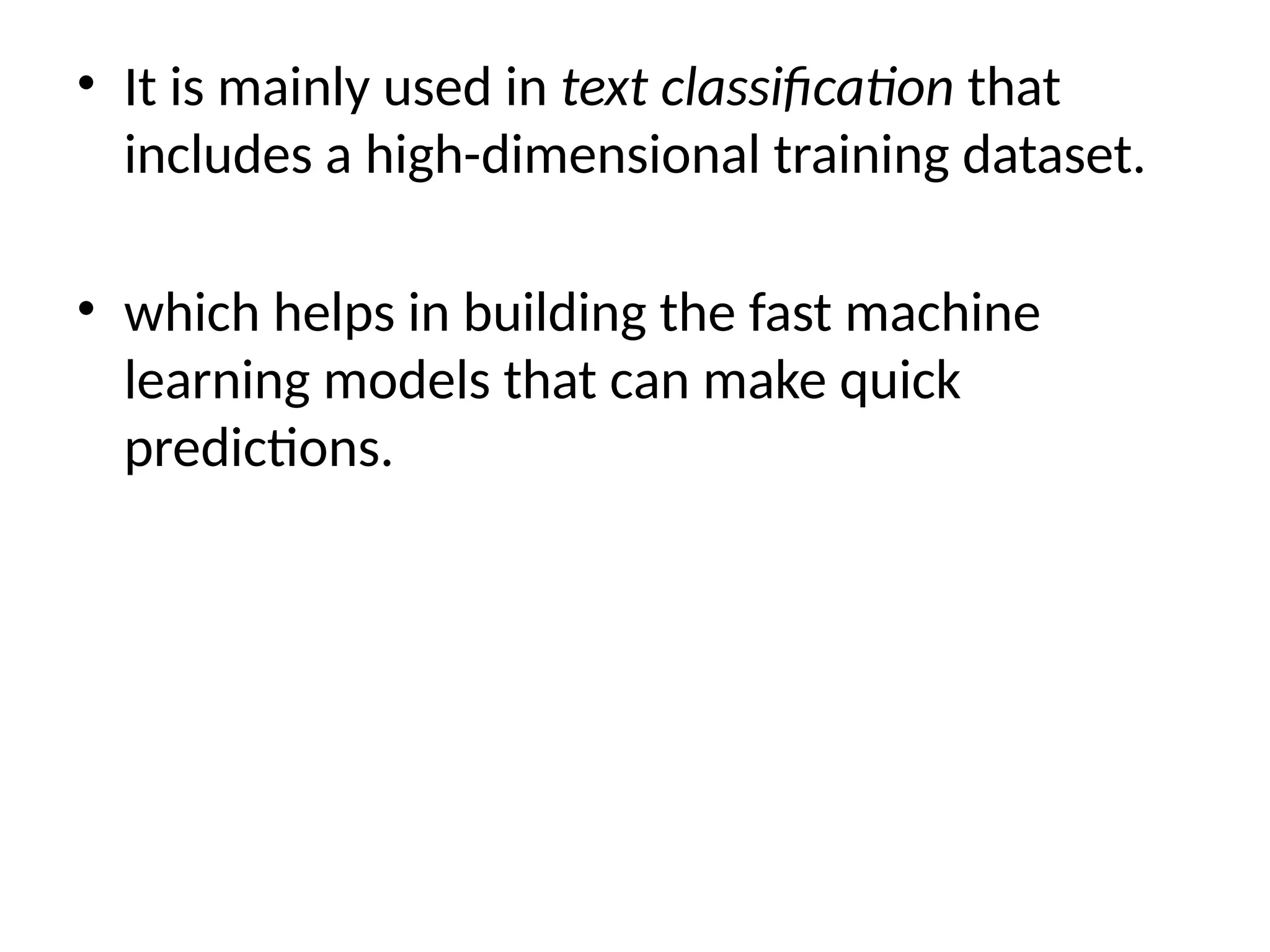• It is mainly used in text classification that
includes a high-dimensional training dataset.
• which helps in building the fast machine
learning models that can make quick
predictions.
 