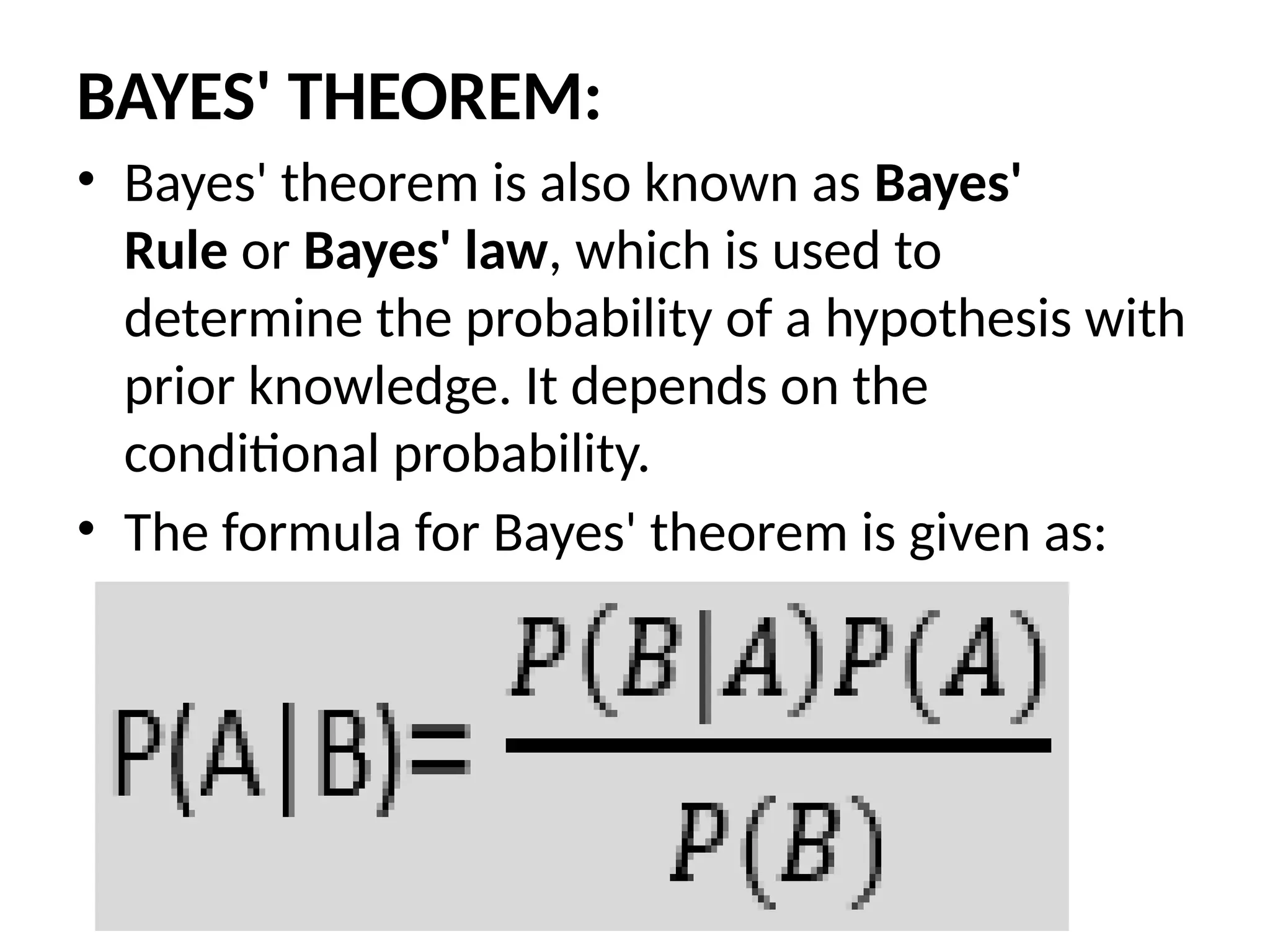 BAYES' THEOREM:
• Bayes' theorem is also known as Bayes'
Rule or Bayes' law, which is used to
determine the probability of a hypothesis with
prior knowledge. It depends on the
conditional probability.
• The formula for Bayes' theorem is given as:
 