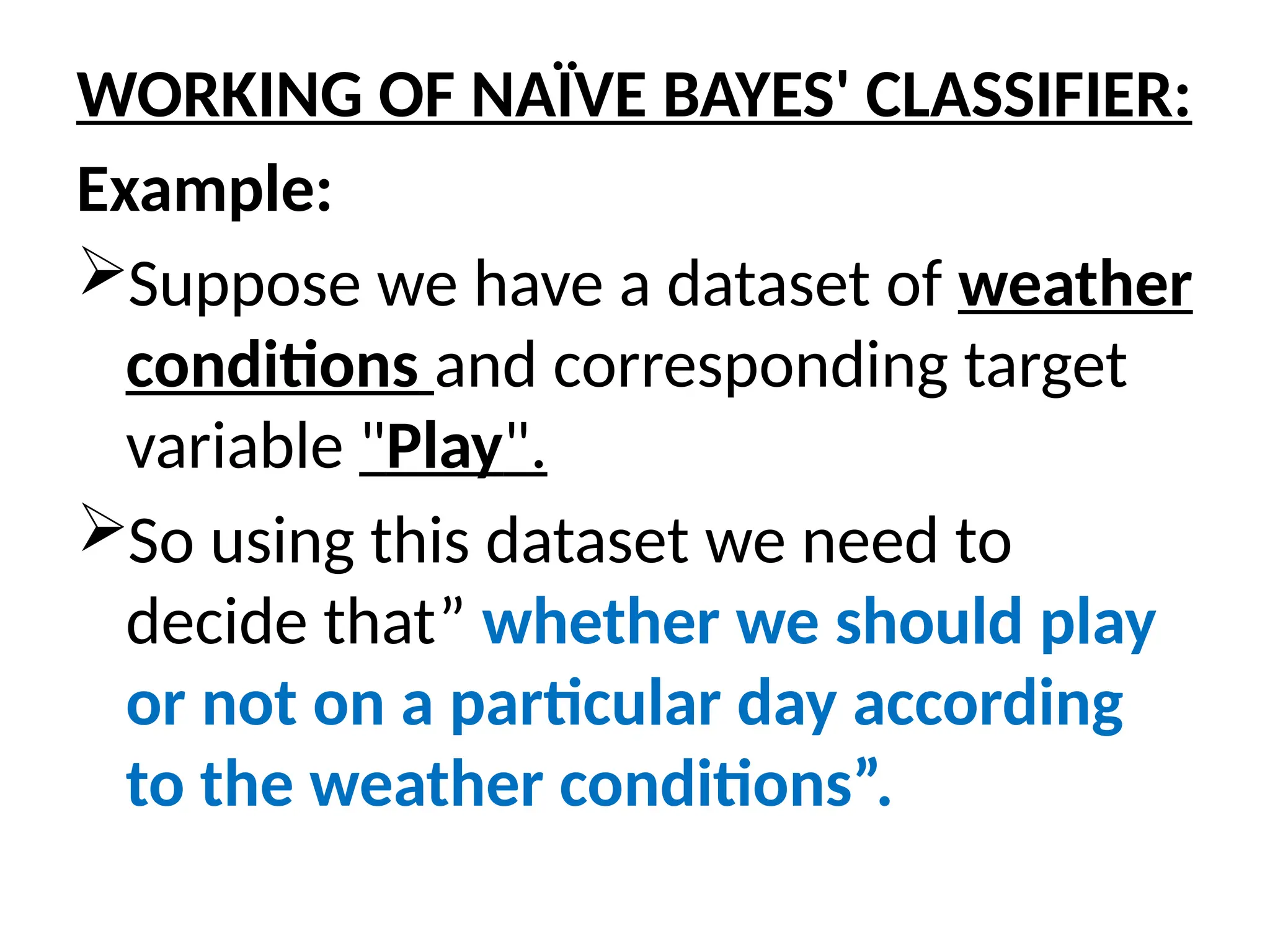 WORKING OF NAÏVE BAYES' CLASSIFIER:
Example:
Suppose we have a dataset of weather
conditions and corresponding target
variable "Play".
So using this dataset we need to
decide that” whether we should play
or not on a particular day according
to the weather conditions”.
 