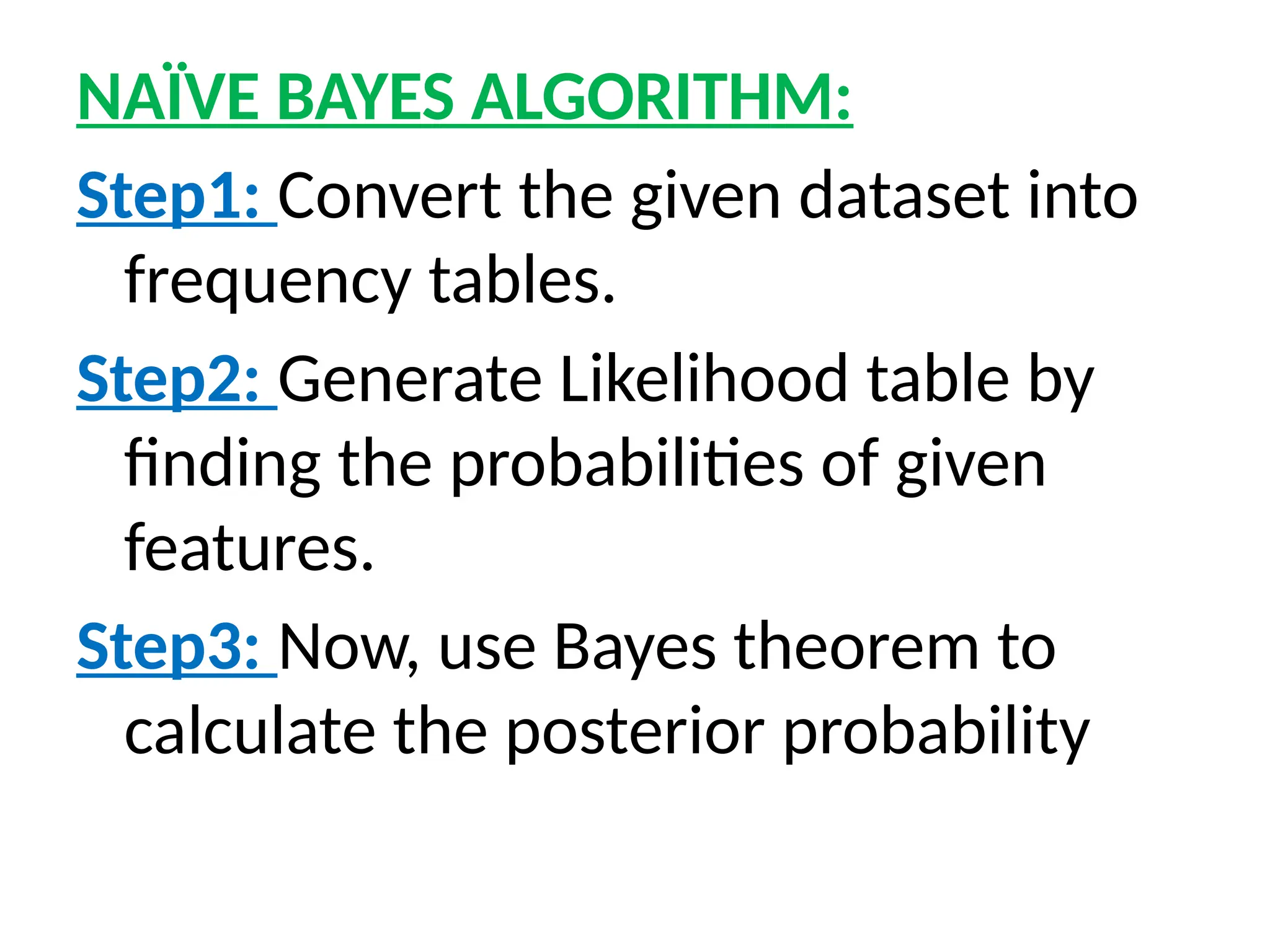 NAÏVE BAYES ALGORITHM:
Step1: Convert the given dataset into
frequency tables.
Step2: Generate Likelihood table by
finding the probabilities of given
features.
Step3: Now, use Bayes theorem to
calculate the posterior probability
 
