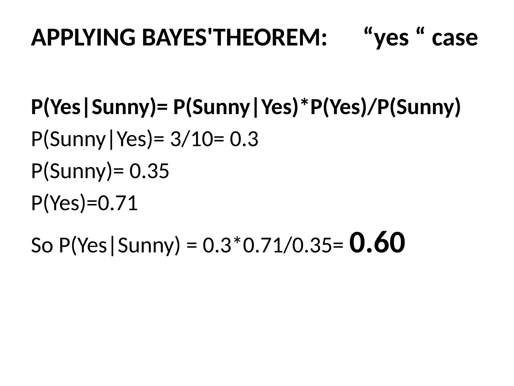 APPLYING BAYES'THEOREM: “yes “ case
P(Yes|Sunny)= P(Sunny|Yes)*P(Yes)/P(Sunny)
P(Sunny|Yes)= 3/10= 0.3
P(Sunny)= 0.35
P(Yes)=0.71
So P(Yes|Sunny) = 0.3*0.71/0.35= 0.60
 