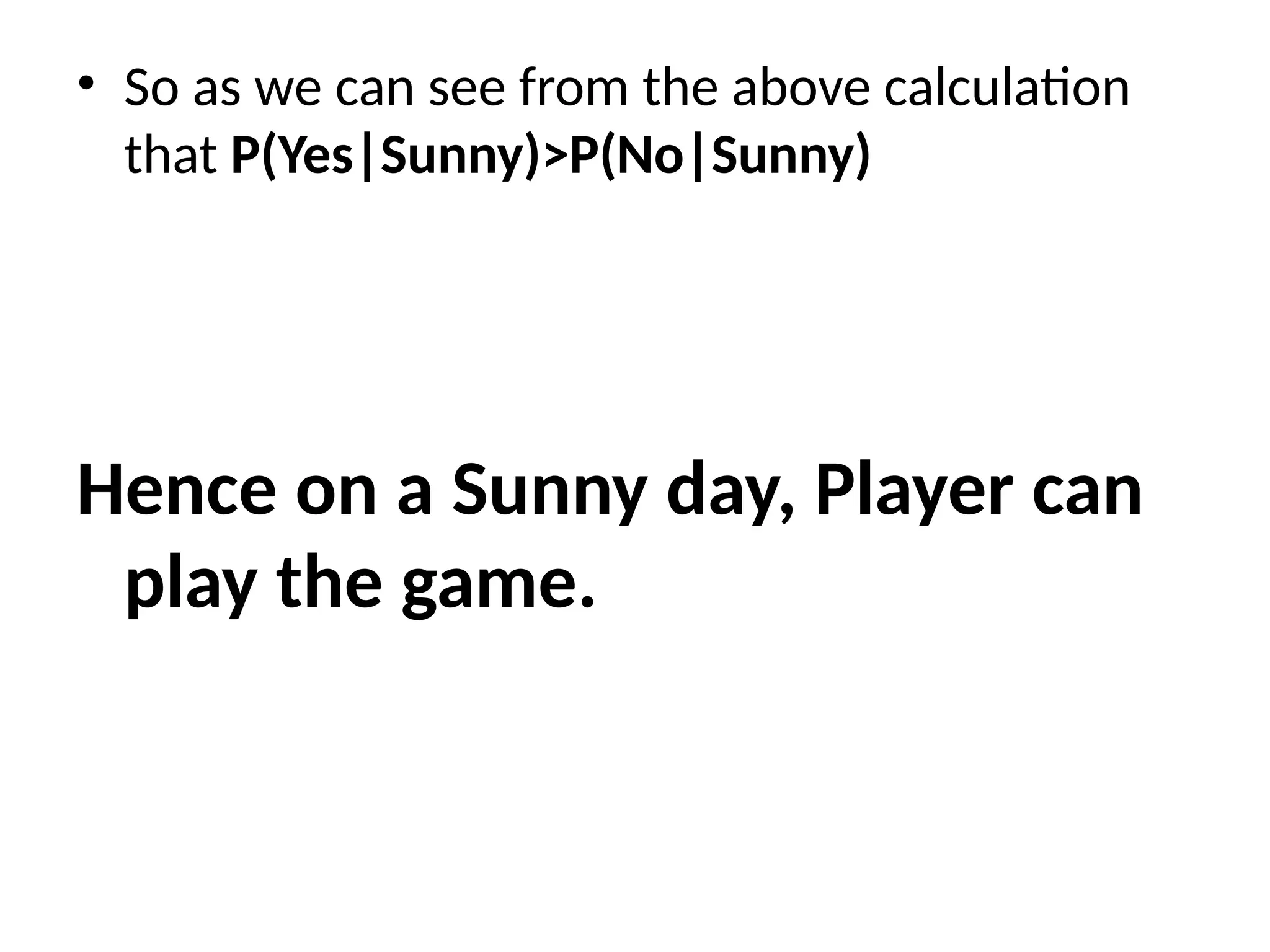 • So as we can see from the above calculation
that P(Yes|Sunny)>P(No|Sunny)
Hence on a Sunny day, Player can
play the game.
 