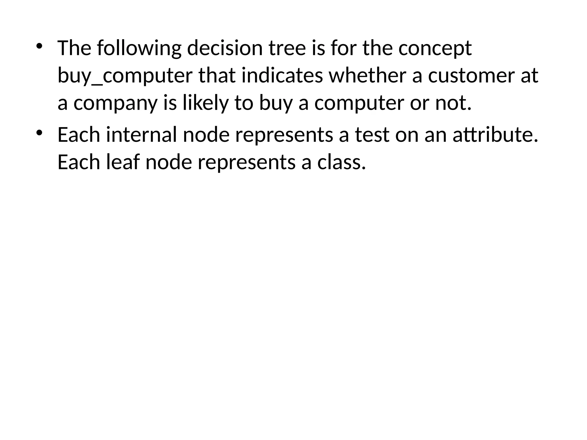 • The following decision tree is for the concept
buy_computer that indicates whether a customer at
a company is likely to buy a computer or not.
• Each internal node represents a test on an attribute.
Each leaf node represents a class.
 