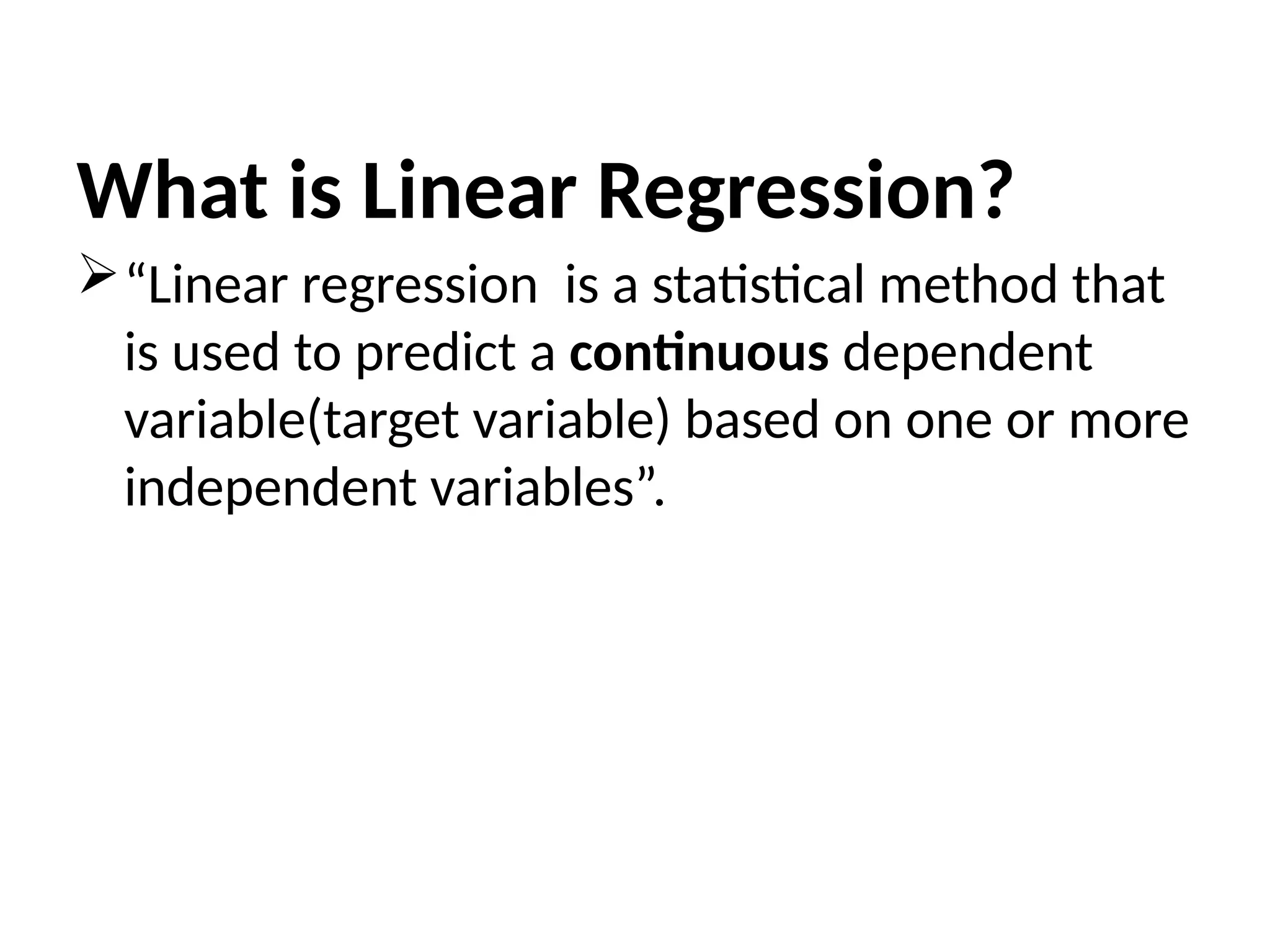 What is Linear Regression?
“Linear regression is a statistical method that
is used to predict a continuous dependent
variable(target variable) based on one or more
independent variables”.
 