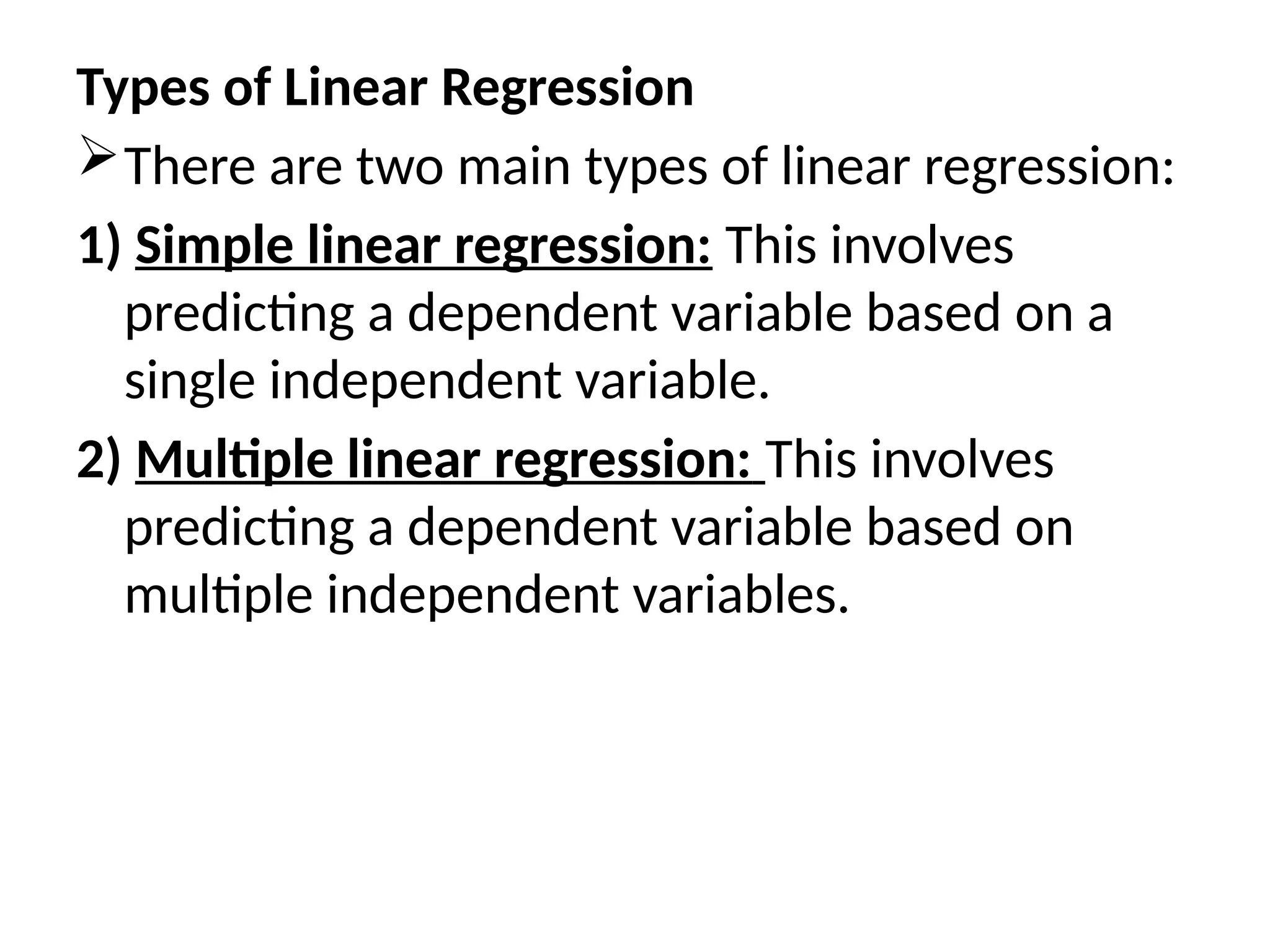 Types of Linear Regression
There are two main types of linear regression:
1) Simple linear regression: This involves
predicting a dependent variable based on a
single independent variable.
2) Multiple linear regression: This involves
predicting a dependent variable based on
multiple independent variables.
 