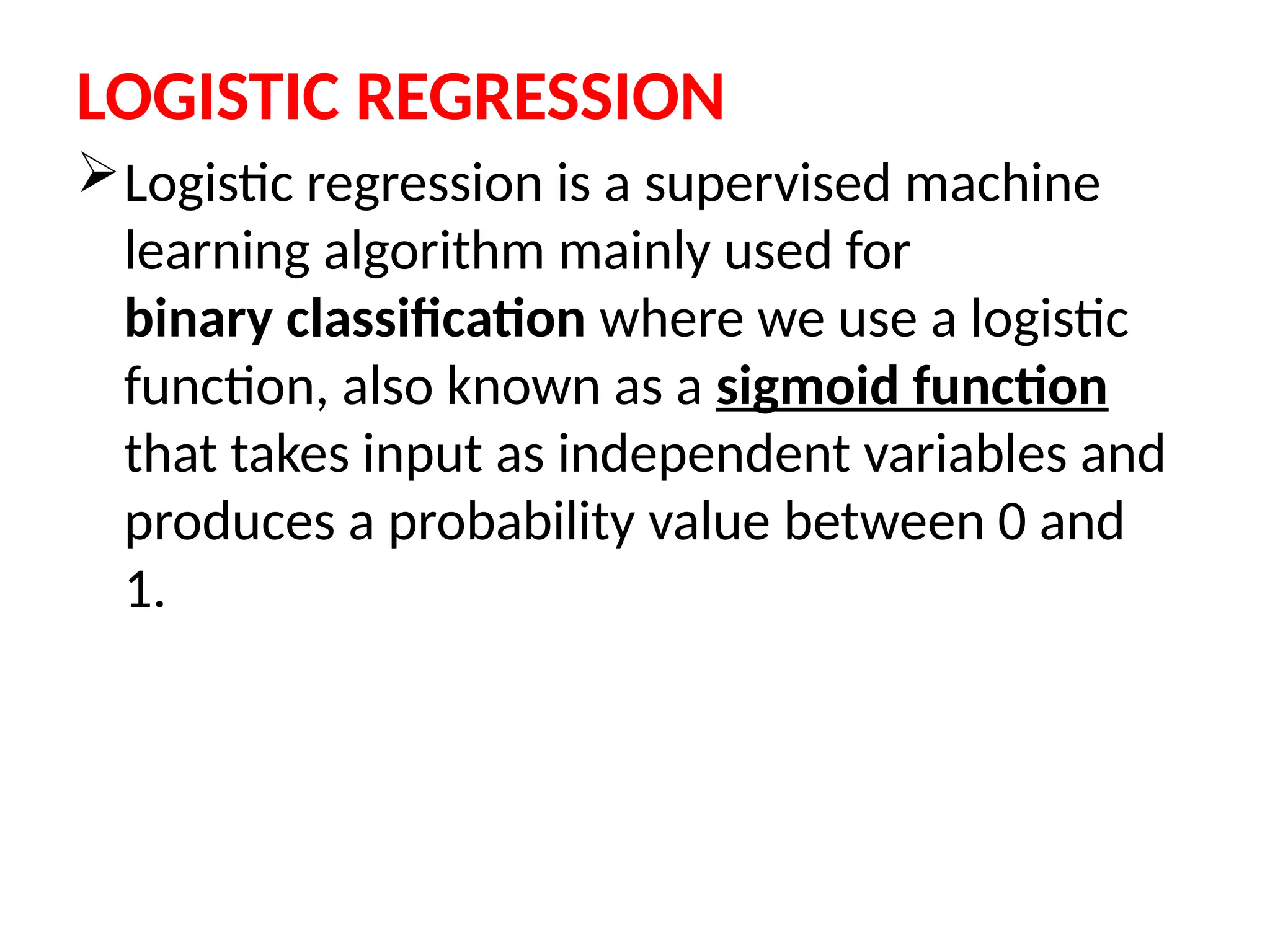 LOGISTIC REGRESSION
Logistic regression is a supervised machine
learning algorithm mainly used for
binary classification where we use a logistic
function, also known as a sigmoid function
that takes input as independent variables and
produces a probability value between 0 and
1.
 