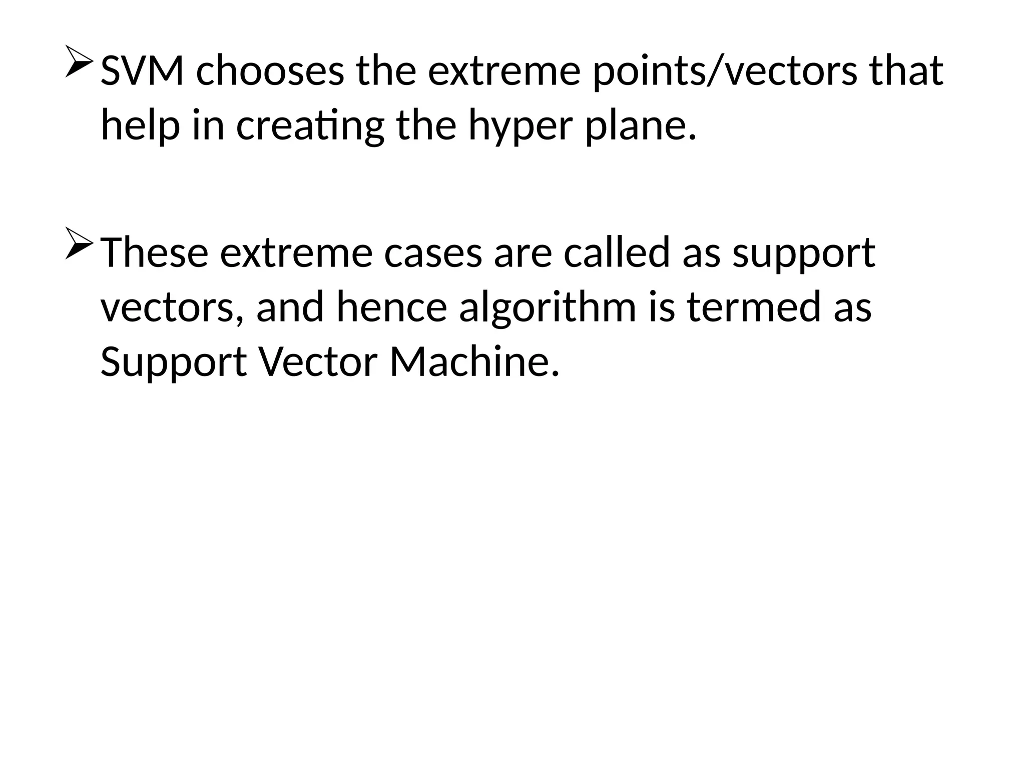 SVM chooses the extreme points/vectors that
help in creating the hyper plane.
These extreme cases are called as support
vectors, and hence algorithm is termed as
Support Vector Machine.
 