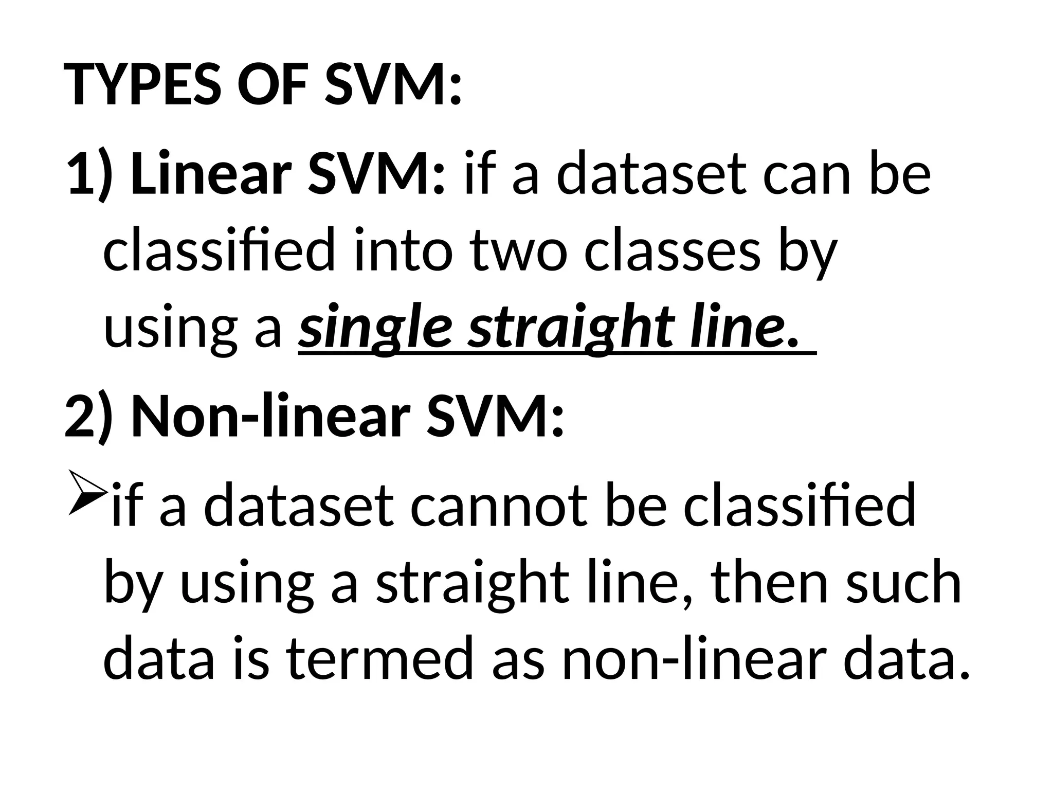 TYPES OF SVM:
1) Linear SVM: if a dataset can be
classified into two classes by
using a single straight line.
2) Non-linear SVM:
if a dataset cannot be classified
by using a straight line, then such
data is termed as non-linear data.
 