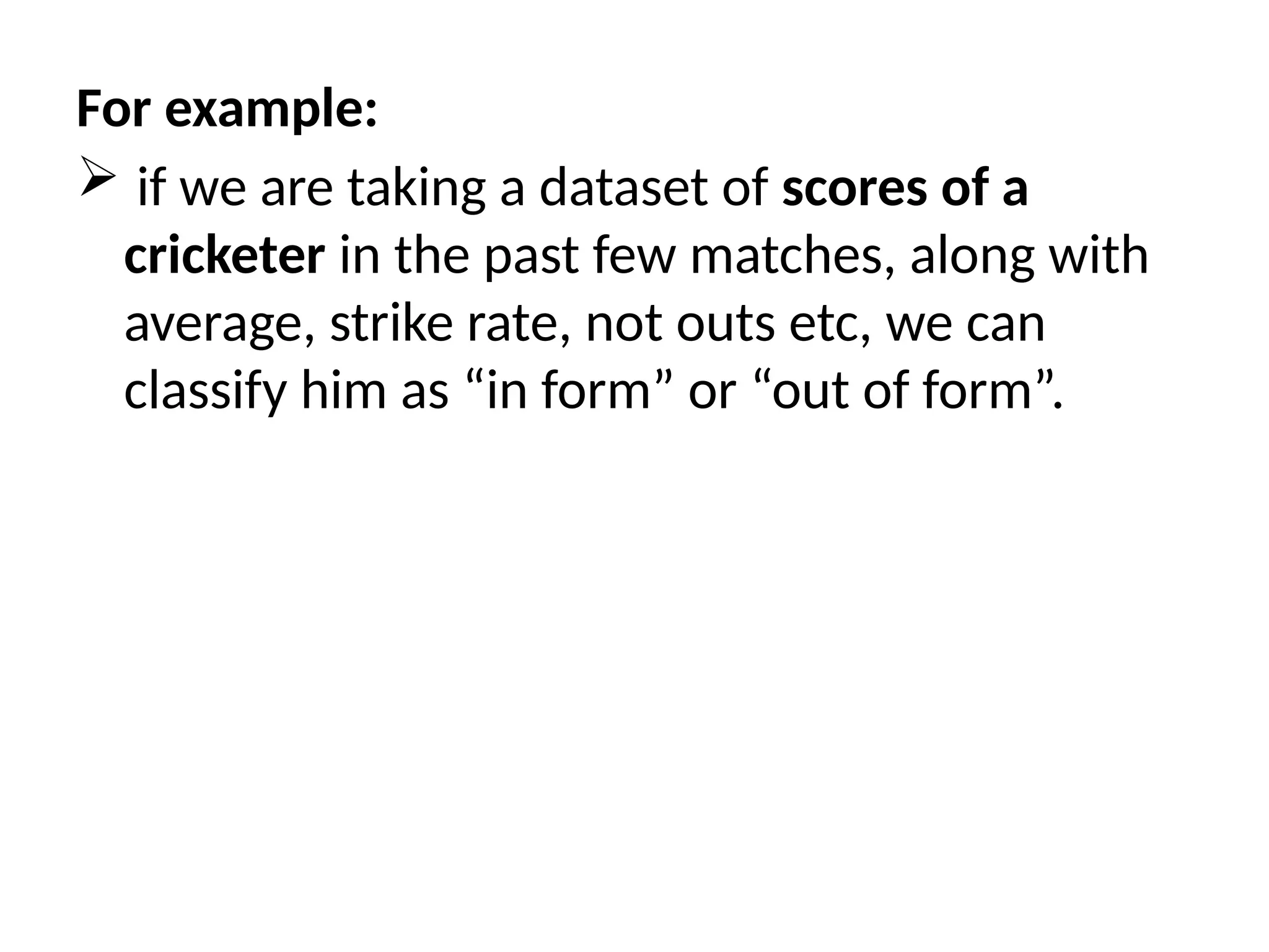 For example:
 if we are taking a dataset of scores of a
cricketer in the past few matches, along with
average, strike rate, not outs etc, we can
classify him as “in form” or “out of form”.
 