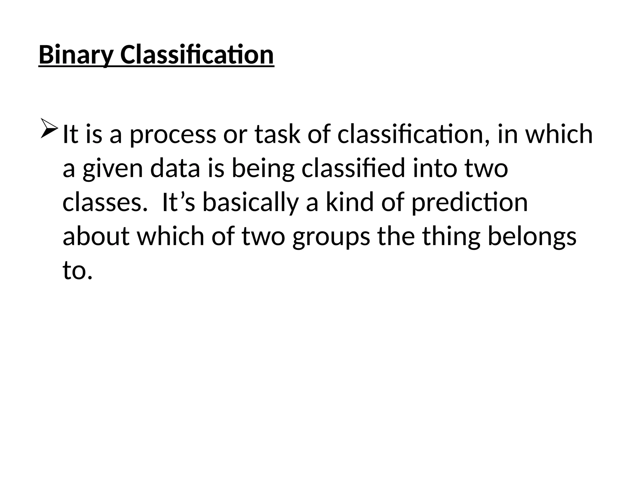 Binary Classification
It is a process or task of classification, in which
a given data is being classified into two
classes. It’s basically a kind of prediction
about which of two groups the thing belongs
to.
 