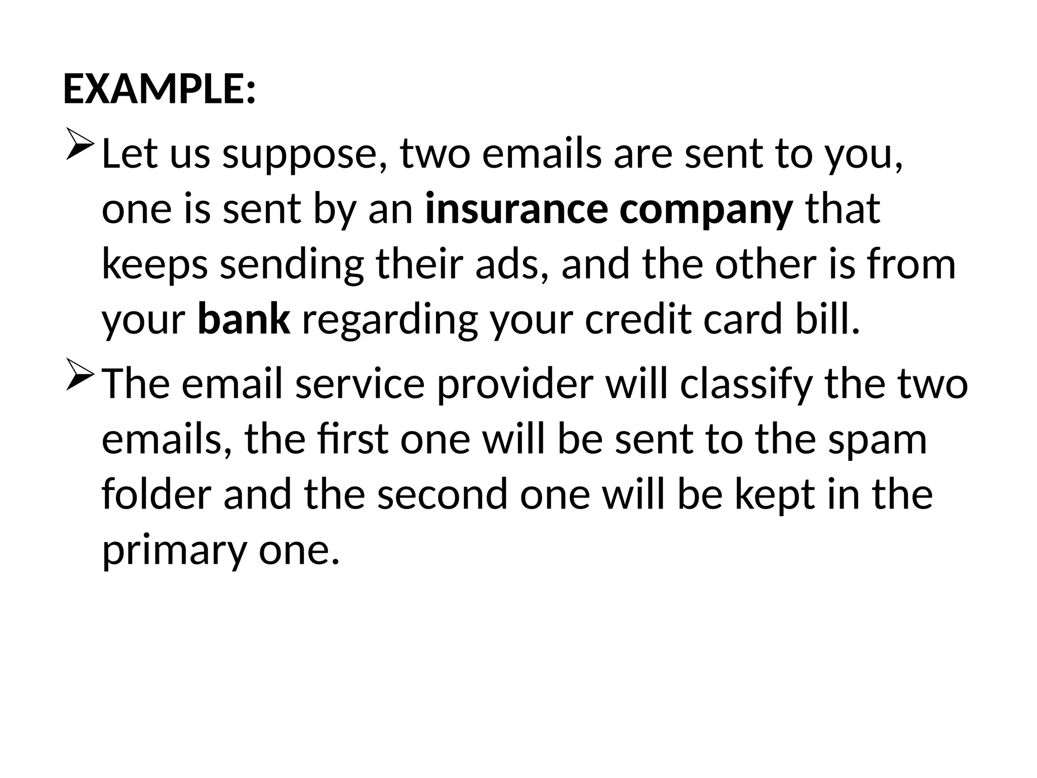 EXAMPLE:
Let us suppose, two emails are sent to you,
one is sent by an insurance company that
keeps sending their ads, and the other is from
your bank regarding your credit card bill.
The email service provider will classify the two
emails, the first one will be sent to the spam
folder and the second one will be kept in the
primary one.
 
