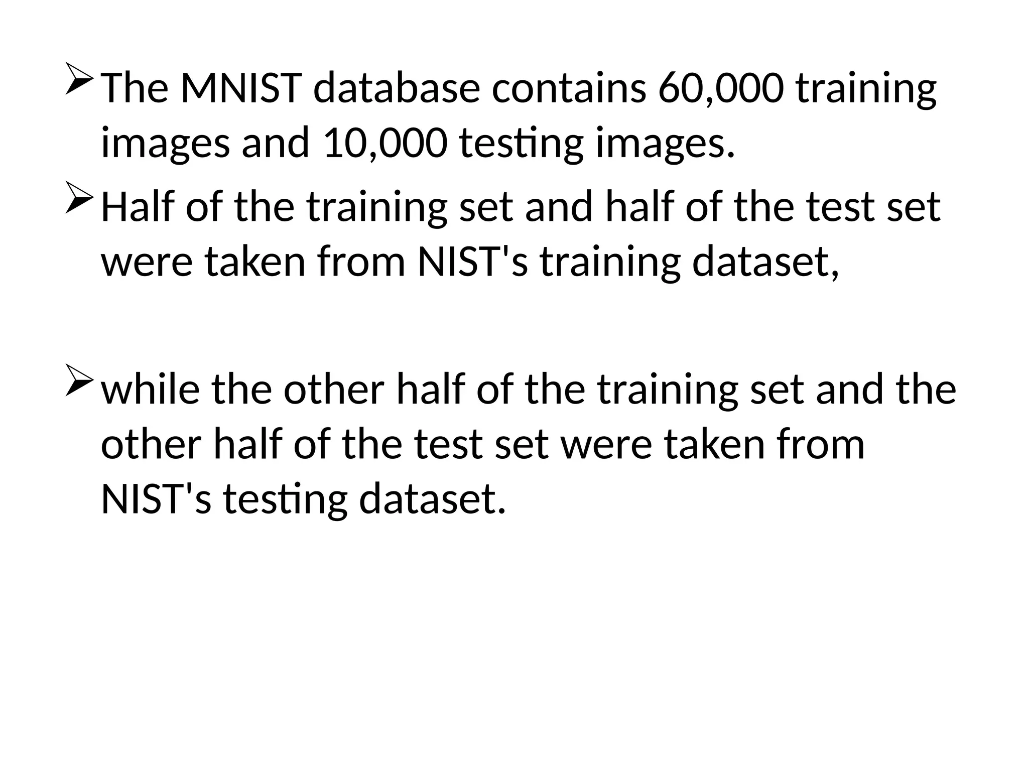 The MNIST database contains 60,000 training
images and 10,000 testing images.
Half of the training set and half of the test set
were taken from NIST's training dataset,
while the other half of the training set and the
other half of the test set were taken from
NIST's testing dataset.
 