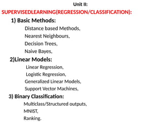 Unit II:
SUPERVISEDLEARNING(REGRESSION/CLASSIFICATION):
1) Basic Methods:
Distance based Methods,
Nearest Neighbours,
Decision Trees,
Naive Bayes,
2)Linear Models:
Linear Regression,
Logistic Regression,
Generalized Linear Models,
Support Vector Machines,
3) Binary Classification:
Multiclass/Structured outputs,
MNIST,
Ranking.
 
