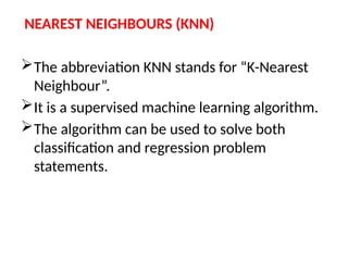NEAREST NEIGHBOURS (KNN)
The abbreviation KNN stands for “K-Nearest
Neighbour”.
It is a supervised machine learning algorithm.
The algorithm can be used to solve both
classification and regression problem
statements.
 