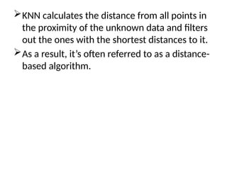 KNN calculates the distance from all points in
the proximity of the unknown data and filters
out the ones with the shortest distances to it.
As a result, it’s often referred to as a distance-
based algorithm.
 