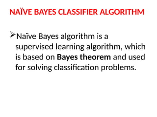 NAÏVE BAYES CLASSIFIER ALGORITHM
Naïve Bayes algorithm is a
supervised learning algorithm, which
is based on Bayes theorem and used
for solving classification problems.
 