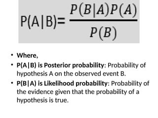 • Where,
• P(A|B) is Posterior probability: Probability of
hypothesis A on the observed event B.
• P(B|A) is Likelihood probability: Probability of
the evidence given that the probability of a
hypothesis is true.
 