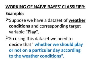WORKING OF NAÏVE BAYES' CLASSIFIER:
Example:
Suppose we have a dataset of weather
conditions and corresponding target
variable "Play".
So using this dataset we need to
decide that” whether we should play
or not on a particular day according
to the weather conditions”.
 