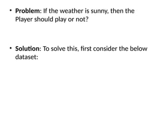 • Problem: If the weather is sunny, then the
Player should play or not?
• Solution: To solve this, first consider the below
dataset:
 