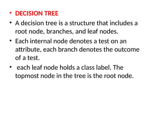 • DECISION TREE
• A decision tree is a structure that includes a
root node, branches, and leaf nodes.
• Each internal node denotes a test on an
attribute, each branch denotes the outcome
of a test.
• each leaf node holds a class label. The
topmost node in the tree is the root node.
 