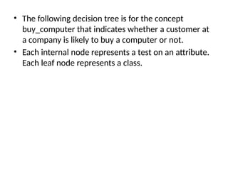 • The following decision tree is for the concept
buy_computer that indicates whether a customer at
a company is likely to buy a computer or not.
• Each internal node represents a test on an attribute.
Each leaf node represents a class.
 