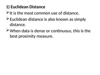 1) Euclidean Distance
It is the most common use of distance.
Euclidean distance is also known as simply
distance.
When data is dense or continuous, this is the
best proximity measure.
 