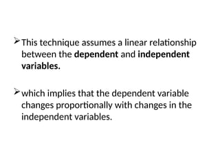 This technique assumes a linear relationship
between the dependent and independent
variables.
which implies that the dependent variable
changes proportionally with changes in the
independent variables.
 