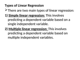 Types of Linear Regression
There are two main types of linear regression:
1) Simple linear regression: This involves
predicting a dependent variable based on a
single independent variable.
2) Multiple linear regression: This involves
predicting a dependent variable based on
multiple independent variables.
 
