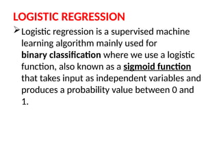 LOGISTIC REGRESSION
Logistic regression is a supervised machine
learning algorithm mainly used for
binary classification where we use a logistic
function, also known as a sigmoid function
that takes input as independent variables and
produces a probability value between 0 and
1.
 