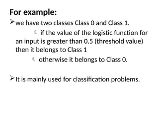 For example:
we have two classes Class 0 and Class 1.
 if the value of the logistic function for
an input is greater than 0.5 (threshold value)
then it belongs to Class 1
 otherwise it belongs to Class 0.
It is mainly used for classification problems.
 