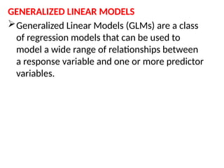 GENERALIZED LINEAR MODELS
Generalized Linear Models (GLMs) are a class
of regression models that can be used to
model a wide range of relationships between
a response variable and one or more predictor
variables.
 