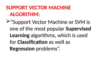 SUPPORT VECTOR MACHINE
ALGORITHM:
“Support Vector Machine or SVM is
one of the most popular Supervised
Learning algorithms, which is used
for Classification as well as
Regression problems”.
 