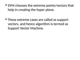 SVM chooses the extreme points/vectors that
help in creating the hyper plane.
These extreme cases are called as support
vectors, and hence algorithm is termed as
Support Vector Machine.
 