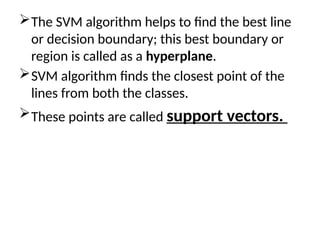 The SVM algorithm helps to find the best line
or decision boundary; this best boundary or
region is called as a hyperplane.
SVM algorithm finds the closest point of the
lines from both the classes.
These points are called support vectors.
 