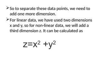 So to separate these data points, we need to
add one more dimension.
For linear data, we have used two dimensions
x and y, so for non-linear data, we will add a
third dimension z. It can be calculated as
z=x2
+y2
 