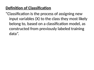 Definition of Classification
“Classification is the process of assigning new
input variables (X) to the class they most likely
belong to, based on a classification model, as
constructed from previously labeled training
data”.
 