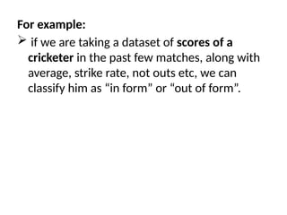 For example:
 if we are taking a dataset of scores of a
cricketer in the past few matches, along with
average, strike rate, not outs etc, we can
classify him as “in form” or “out of form”.
 