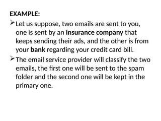EXAMPLE:
Let us suppose, two emails are sent to you,
one is sent by an insurance company that
keeps sending their ads, and the other is from
your bank regarding your credit card bill.
The email service provider will classify the two
emails, the first one will be sent to the spam
folder and the second one will be kept in the
primary one.
 
