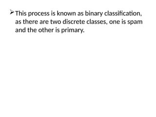 This process is known as binary classification,
as there are two discrete classes, one is spam
and the other is primary.
 