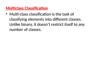 Multiclass Classification
• Multi-class classification is the task of
classifying elements into different classes.
Unlike binary, it doesn’t restrict itself to any
number of classes.
 