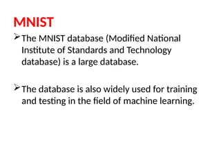 MNIST
The MNIST database (Modified National
Institute of Standards and Technology
database) is a large database.
The database is also widely used for training
and testing in the field of machine learning.
 