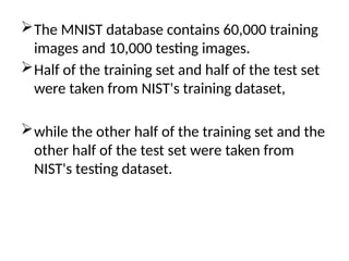 The MNIST database contains 60,000 training
images and 10,000 testing images.
Half of the training set and half of the test set
were taken from NIST's training dataset,
while the other half of the training set and the
other half of the test set were taken from
NIST's testing dataset.
 