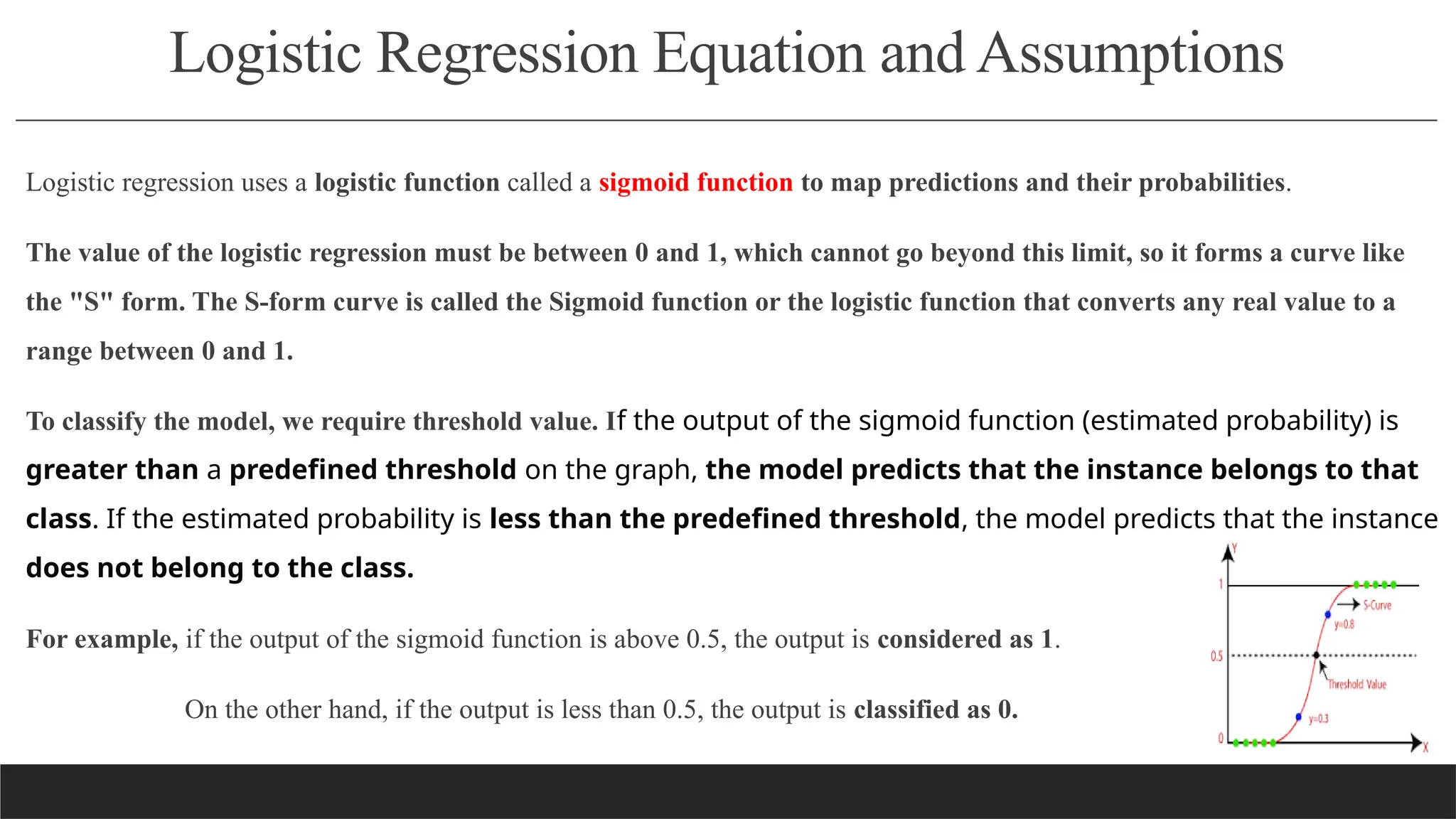 Logistic Regression Equation and Assumptions
Logistic regression uses a logistic function called a sigmoid function to map predictions and their probabilities.
The value of the logistic regression must be between 0 and 1, which cannot go beyond this limit, so it forms a curve like
the "S" form. The S-form curve is called the Sigmoid function or the logistic function that converts any real value to a
range between 0 and 1.
To classify the model, we require threshold value. If the output of the sigmoid function (estimated probability) is
greater than a predefined threshold on the graph, the model predicts that the instance belongs to that
class. If the estimated probability is less than the predefined threshold, the model predicts that the instance
does not belong to the class.
For example, if the output of the sigmoid function is above 0.5, the output is considered as 1.
On the other hand, if the output is less than 0.5, the output is classified as 0.
 