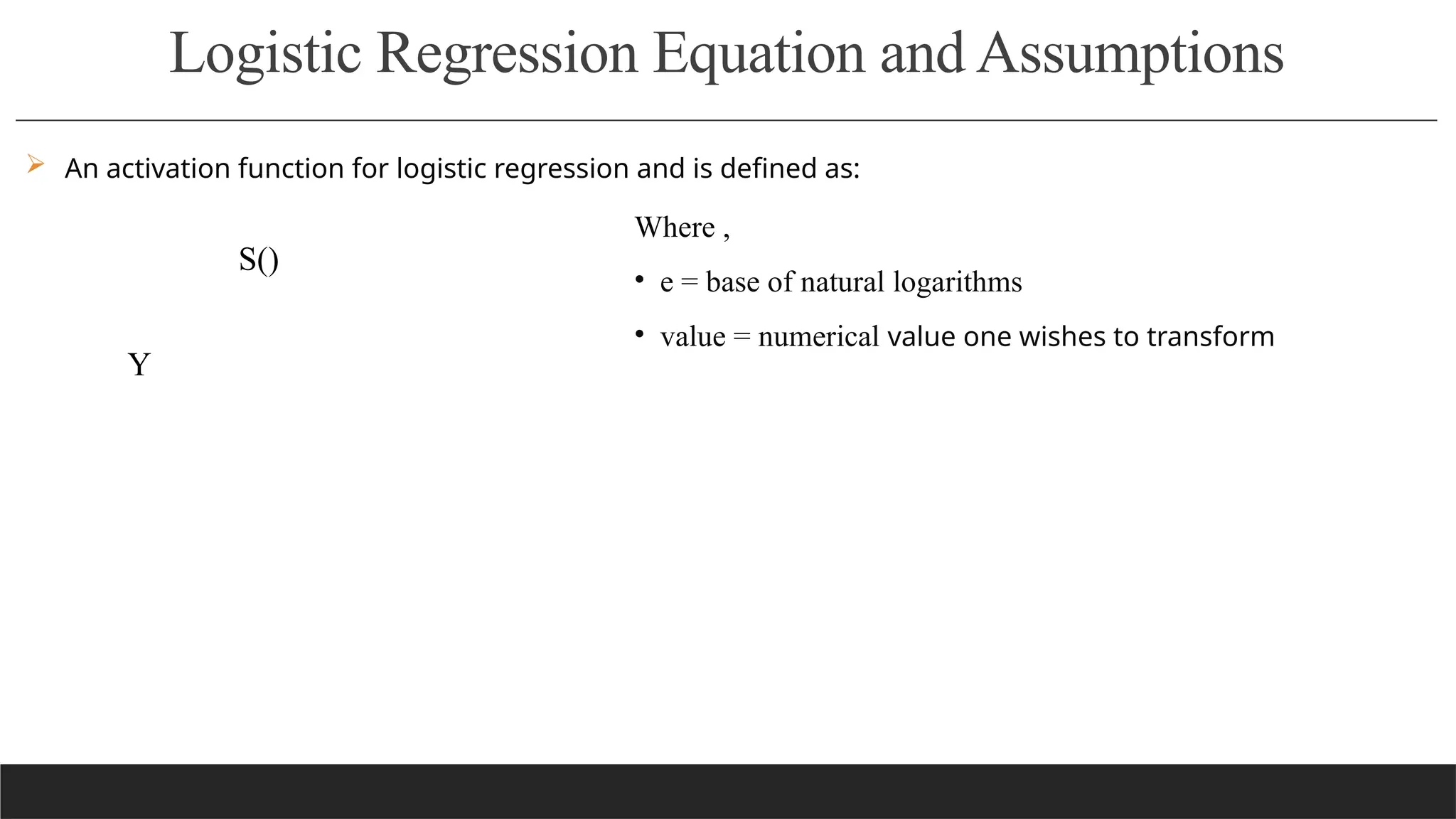 Logistic Regression Equation and Assumptions
 An activation function for logistic regression and is defined as:
Where ,
• e = base of natural logarithms
• value = numerical value one wishes to transform
S()
Y
 