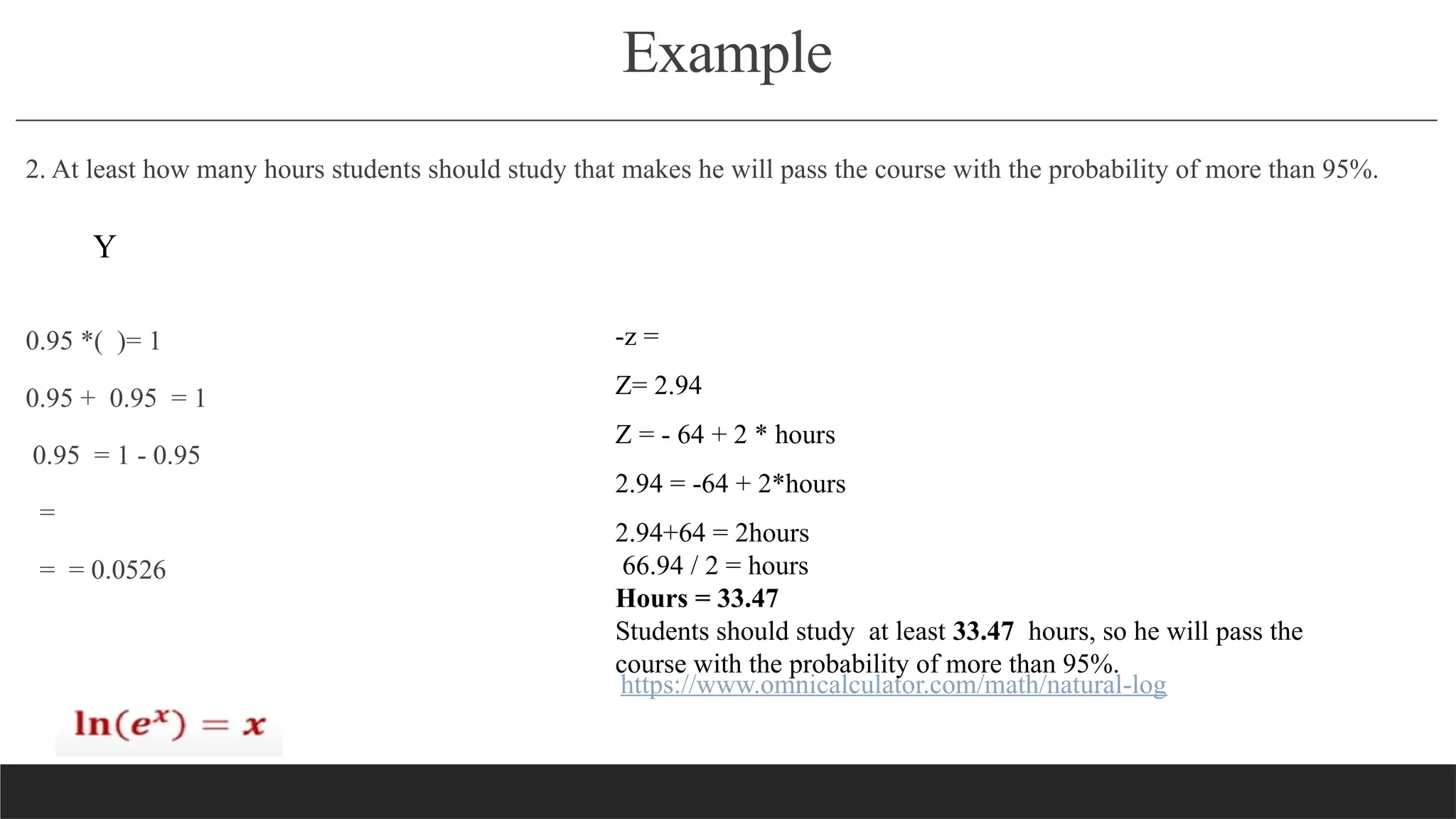 Example
2. At least how many hours students should study that makes he will pass the course with the probability of more than 95%.
0.95 *( )= 1
0.95 + 0.95 = 1
0.95 = 1 - 0.95
=
= = 0.0526
https://www.omnicalculator.com/math/natural-log
Y
-z =
Z= 2.94
Z = - 64 + 2 * hours
2.94 = -64 + 2*hours
2.94+64 = 2hours
66.94 / 2 = hours
Hours = 33.47
Students should study at least 33.47 hours, so he will pass the
course with the probability of more than 95%.
 