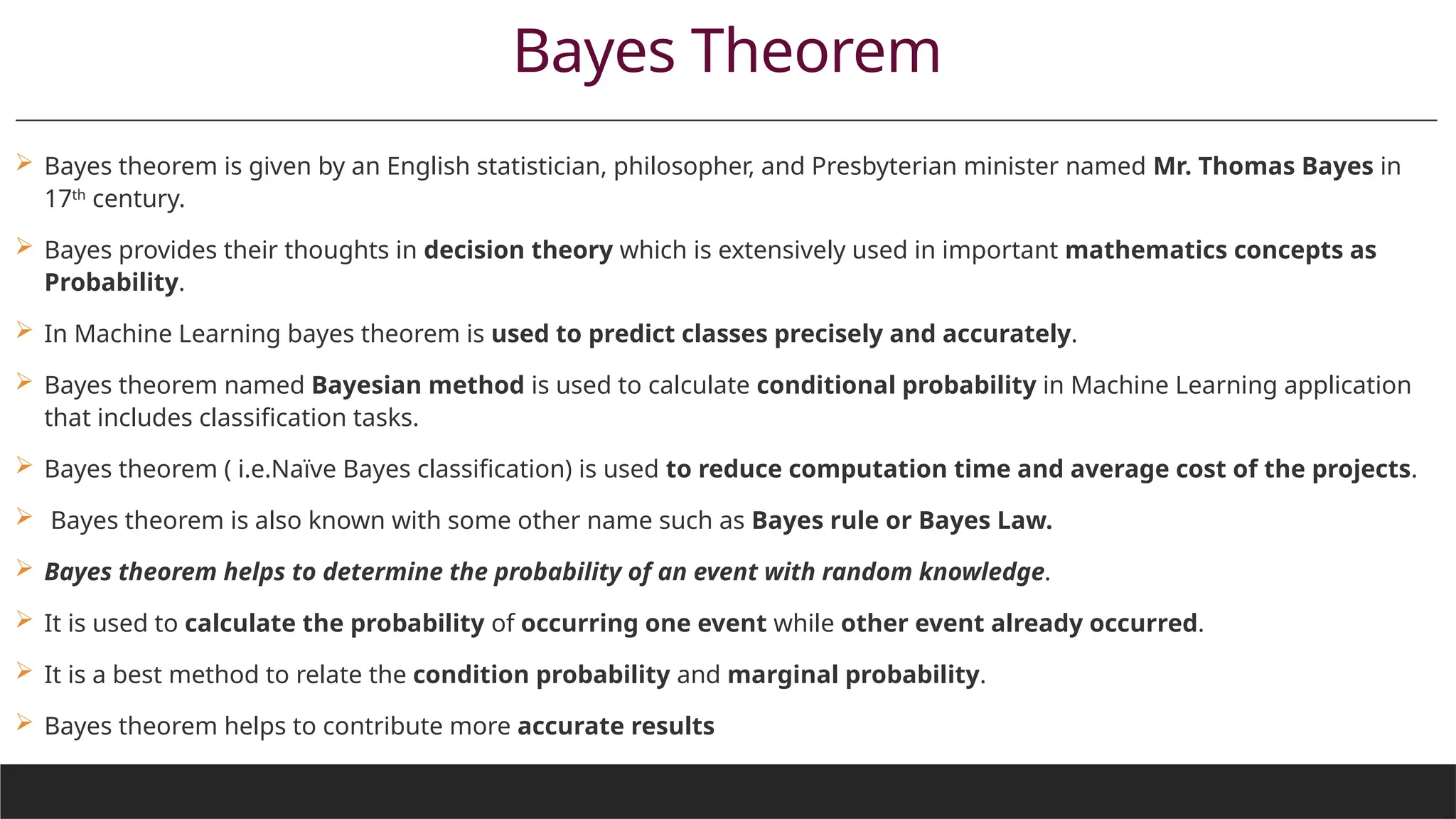 Bayes Theorem
 Bayes theorem is given by an English statistician, philosopher, and Presbyterian minister named Mr. Thomas Bayes in
17th
century.
 Bayes provides their thoughts in decision theory which is extensively used in important mathematics concepts as
Probability.
 In Machine Learning bayes theorem is used to predict classes precisely and accurately.
 Bayes theorem named Bayesian method is used to calculate conditional probability in Machine Learning application
that includes classification tasks.
 Bayes theorem ( i.e.Naïve Bayes classification) is used to reduce computation time and average cost of the projects.
 Bayes theorem is also known with some other name such as Bayes rule or Bayes Law.
 Bayes theorem helps to determine the probability of an event with random knowledge.
 It is used to calculate the probability of occurring one event while other event already occurred.
 It is a best method to relate the condition probability and marginal probability.
 Bayes theorem helps to contribute more accurate results
 