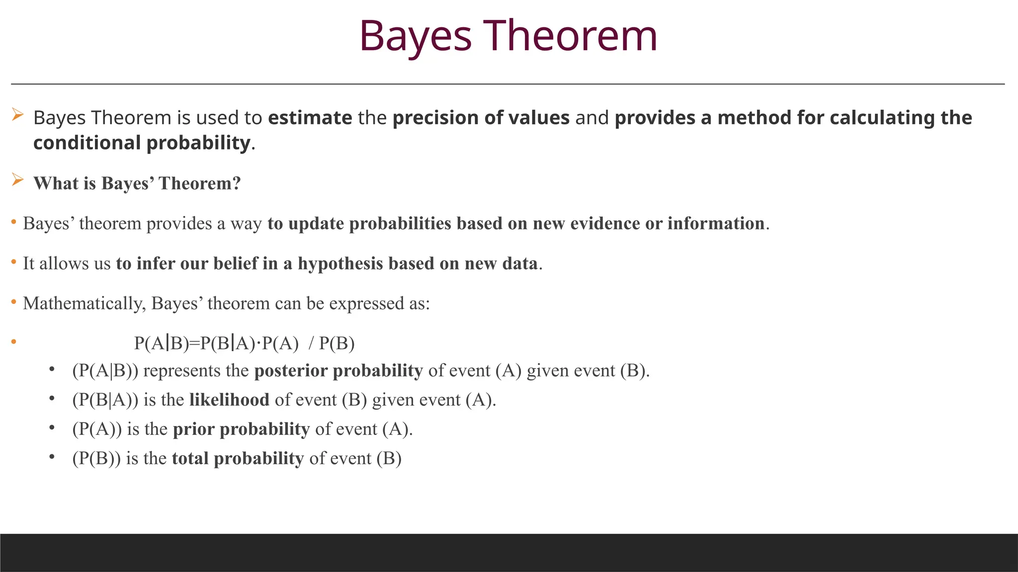 Bayes Theorem
 Bayes Theorem is used to estimate the precision of values and provides a method for calculating the
conditional probability.
 What is Bayes’ Theorem?
• Bayes’ theorem provides a way to update probabilities based on new evidence or information.
• It allows us to infer our belief in a hypothesis based on new data.
• Mathematically, Bayes’ theorem can be expressed as:
• P(A B)=P(B A) P(A)​ / P(B)
∣ ∣ ⋅
• (P(A|B)) represents the posterior probability of event (A) given event (B).
• (P(B|A)) is the likelihood of event (B) given event (A).
• (P(A)) is the prior probability of event (A).
• (P(B)) is the total probability of event (B)
 