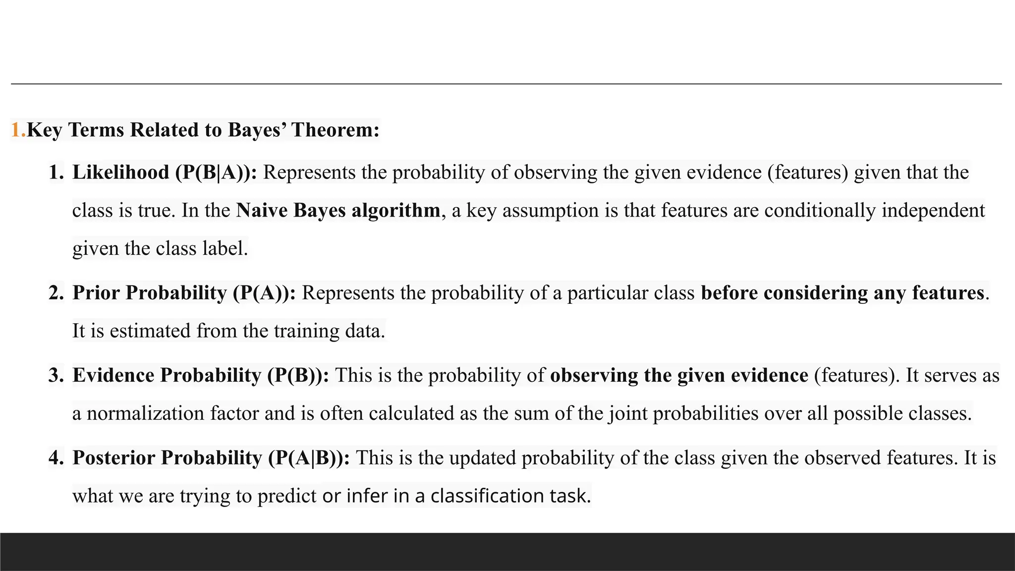 1.Key Terms Related to Bayes’ Theorem:
1. Likelihood (P(B|A)): Represents the probability of observing the given evidence (features) given that the
class is true. In the Naive Bayes algorithm, a key assumption is that features are conditionally independent
given the class label.
2. Prior Probability (P(A)): Represents the probability of a particular class before considering any features.
It is estimated from the training data.
3. Evidence Probability (P(B)): This is the probability of observing the given evidence (features). It serves as
a normalization factor and is often calculated as the sum of the joint probabilities over all possible classes.
4. Posterior Probability (P(A|B)): This is the updated probability of the class given the observed features. It is
what we are trying to predict or infer in a classification task.
 